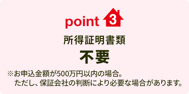 point3 所得証明書類不要 ※お申込金額が500万円以内の場合。 ただし、保証会社の判断により必要な場合があります。