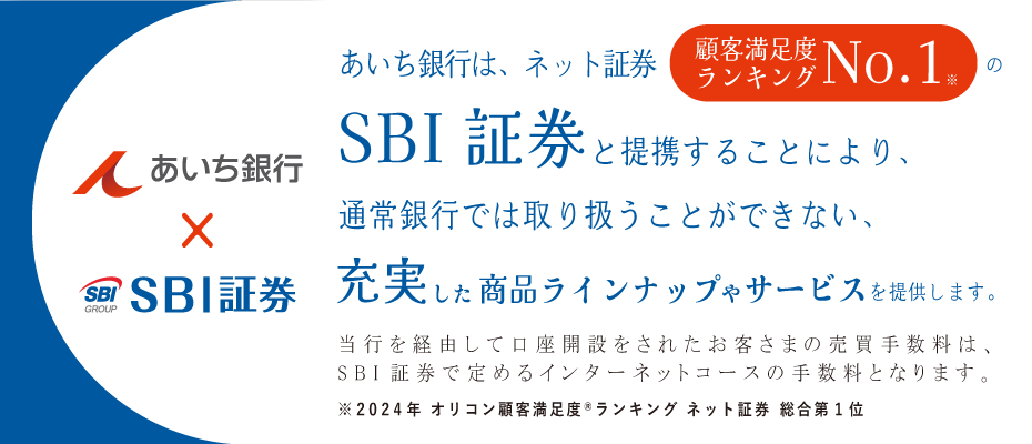 あいち銀行×SBI証券　あいち銀行は、ネット証券顧客満足度ランキングNo.1※のSBI証券と提携することにより、通常銀行では取り扱うことができない、充実した商品ラインナップやサービスを提供します。当行を経由して口座開設をされたお客さまの売買手数料は、SBI証券で定めるインターネットコースの手数料となります。※2024年オリコン顧客満足度ランキング　ネット証券総合第1位