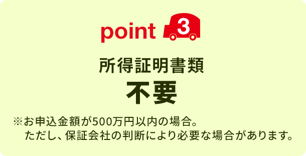 point3 所得証明書類不要 ※お申込金額が500万円以内の場合。ただし、保証会社の判断により必要な場合があります。