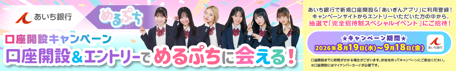 あいち銀行×めるぷち口座開設キャンペーン　口座開設＆エントリーでめるぷちに会える！あいち銀行で新規口座開設＆「あいぎんアプリ」に利用登録！キャンペーンサイトからエントリーいただいた方の中から、抽選で「完全招待制スペシャルイベント」にご招待！　キャンペーン期間：2026年8月19日（水）～9月18日（金）口座開設までに時間がかかる場合がございます。余裕を持ってキャンペーンにご参加ください。※口座開設にはマイナンバーカードが必要です。　詳しくはこちら