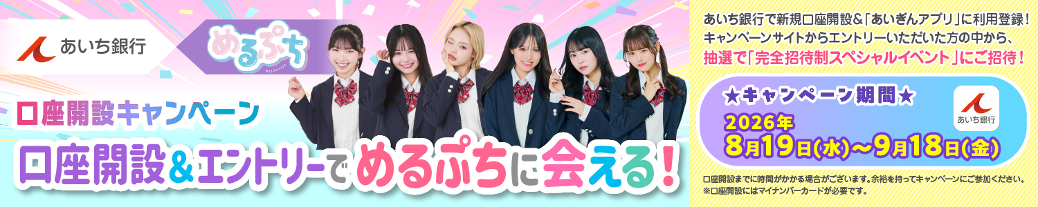 あいち銀行×めるぷち口座開設キャンペーン　口座開設＆エントリーでめるぷちに会える！あいち銀行で新規口座開設＆「あいぎんアプリ」に利用登録！キャンペーンサイトからエントリーいただいた方の中から、抽選で「完全招待制スペシャルイベント」にご招待！　キャンペーン期間：2026年8月19日（水）～9月18日（金）口座開設までに時間がかかる場合がございます。余裕を持ってキャンペーンにご参加ください。※口座開設にはマイナンバーカードが必要です。　詳しくはこちら