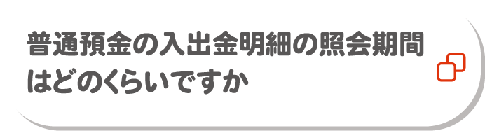 普通預金の入出金明細の照会期間はどのくらいですか