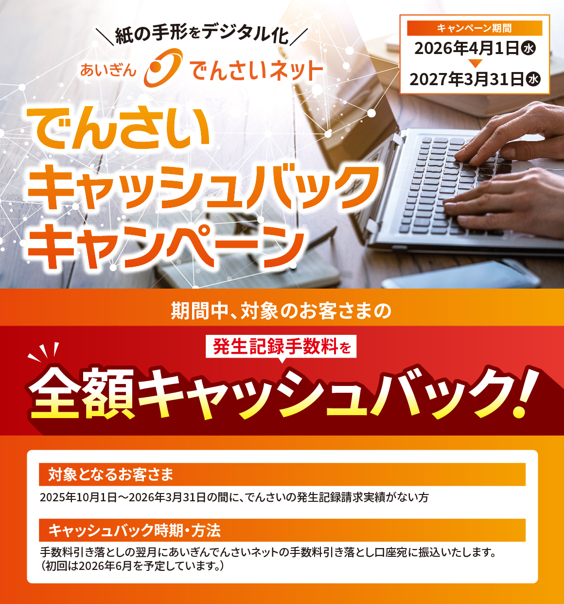 期間中、対象のお客さまの発生記録手数料を全額キャッシュバック！　対象となるお客さま：2025年10月1日～2026年3月31日の間に、でんさいの発生記録請求実績がない方　キャッシュバック時期・方法：手数料引き落としの翌月にあいぎんでんさいネットの手数料引き落とし口座宛に振込いたします。（初回は2026年6月を予定しています。）