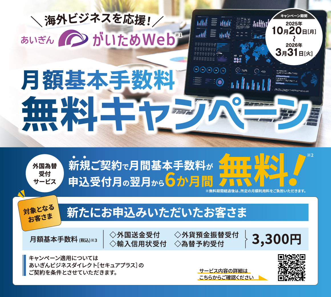 海外ビジネスを応援！あいぎんがいためWeb.月額基本手数料無料キャンペーン. キャンペーン期間2025年10月20日（月）～2026年3月31日（火）. 外国為替受付サービス.新規ご契約で月間基本手数料が申込月の翌月から6か月間無料！ ※無料期間経過後は、所定の月額利用料をご負担いただきます。 対象となるお客さま：新たにお申込みいただいたお客さま. 月額基本手数料（税込）◇外国送金受付◇外貨預金振替受付◇輸入信用状受付◇為替予約受付3,300円. キャンペーン適用についてはあいぎんビジネスダイレクト[セキュアプラス]のご契約を条件とさせていただきます