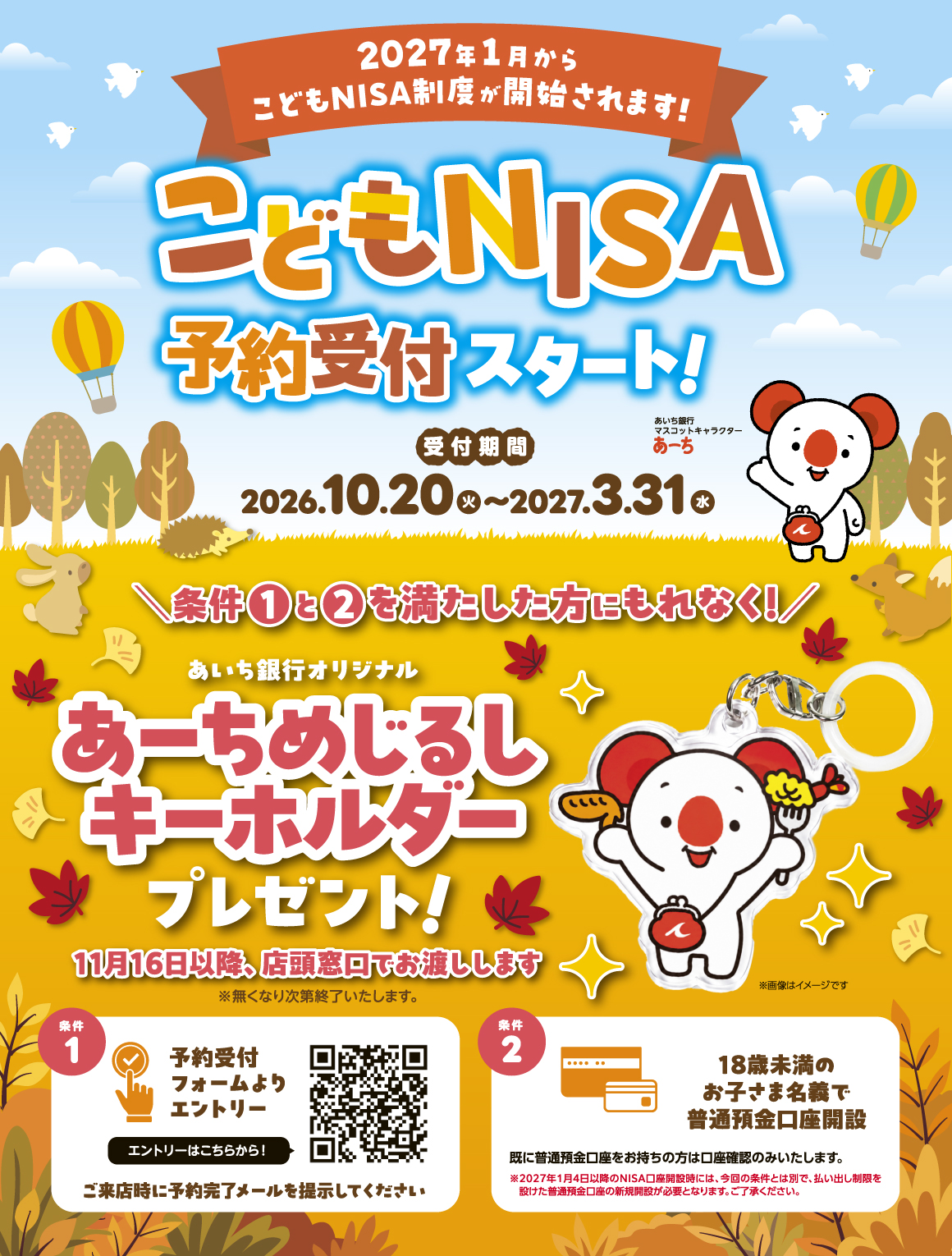 2027年1月からこどもNISA制度が開始されます！ 条件①と②を満たした方にもれなく！ あいち銀行オリジナルあーちめじるしキーホルダープレゼント！ 11月16日以降、店頭窓口でお渡しします※無くなり次第終了いたします。 条件1：予約受付フォームよりエントリー ご来店時に予約完了メールを提示してください 条件2：_18歳未満のお子さま名義で普通預金口座開設 既に普通預金口座をお持ちの方は口座確認のみいたします。 ※2027年1月4日以降のNISA口座開設時には、今回の条件とは別で、払い出し制限を設けた普通預金口座の新規開設が必要となります。ご了承ください。