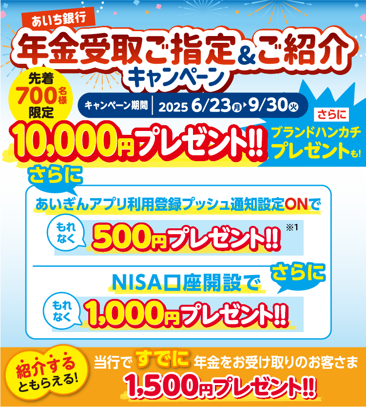 年金受取ご指定＆ご紹介キャンペーン。先着700名様限定。10,000円プレゼント！さらにブランドハンカチプレゼントも！さらに、あいぎんアプリ利用登録プッシュ通知設定Onでもれなく500円プレゼント！NISA口座開設でもれなく1,000円プレゼント！紹介するともらえる！当行ですでに年金をお受け取りのお客さま1,500円プレゼント!!