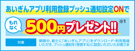 あいぎんアプリ利用登録プッシュ通知設定Onで もれなく500円プレゼント!! 対象：期間中、新たに「あいぎんアプリ」をダウンロード・利用登録いただき、プッシュ通知を「受信する」に設定いただいたお客さま
