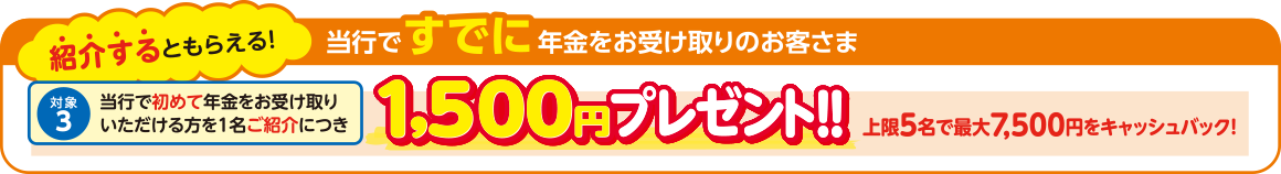 紹介するともらえる 当行ですでに年金をお受け取りのお客さま 対象3：当行で初めて年金をお受け取りいただける方を1名ご紹介につき1,500円プレゼント 上限5名で最大7,500円をキャッシュバック！