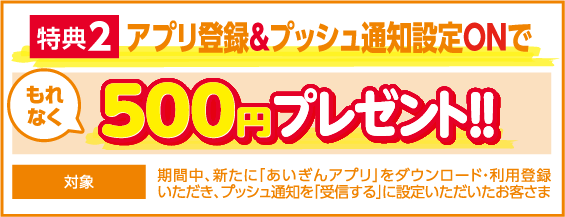 特典2 アプリ登録&プッシュ通知設定Onで もれなく500円プレゼント!! 対象：期間中、新たに「あいぎんアプリ」をダウンロード・利用登録いただき、プッシュ通知を「受信する」に設定いただいたお客さま