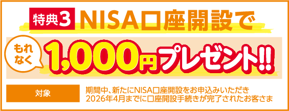 特典3 NISA口座開設で もれなく1,000円プレゼント!! 対象：期間中、新たにNISA口座開設をお申込みいただき、2026年4月までに口座開設手続きが完了されたお客さま