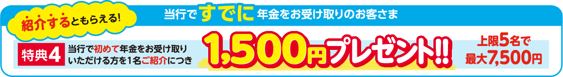 紹介するともらえる！当行ですでに年金をお受け取りのお客さま 特典4：当行で初めて年金をお受け取りいただける方を1名ご紹介につき1,500円プレゼント 上限5名で最大7,500円！