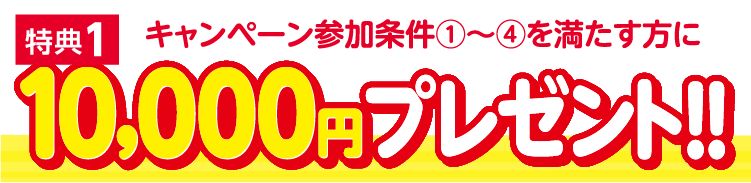 特典1：キャンペーン参加条件①～④を満たす方に10,000円プレゼント！！