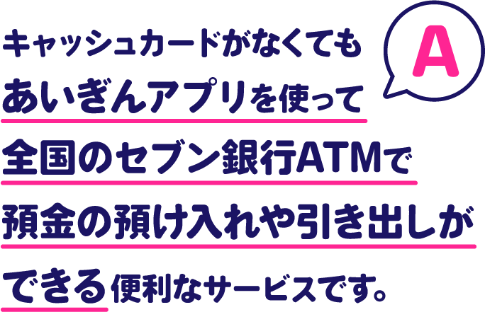 A.キャッシュカードがなくてもあいぎんアプリを使って全国のセブン銀行ATMで預金の預け入れや引き出しができる便利なサービスです。