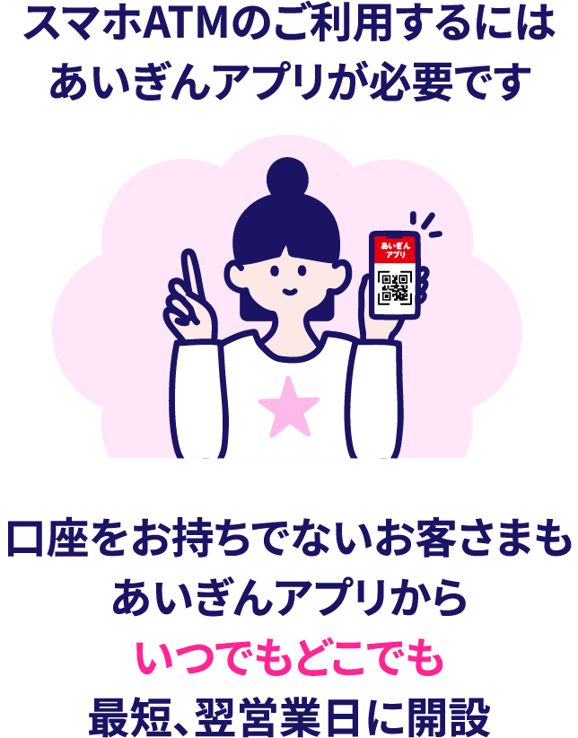 スマホATMのご利用するにはあいぎんアプリが必要です。口座をお持ちでないお客さまもあいぎんアプリからいつでもどこでも最短、翌営業日に開設