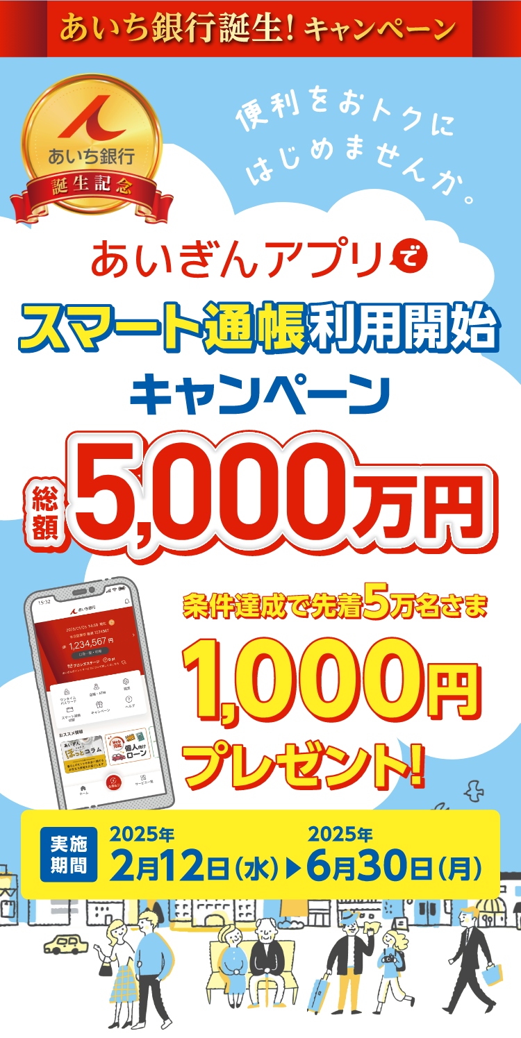 あいち銀行誕生! キャンペーンあいち銀行誕生記念便利をおトクにはじめませんか。あいぎんアプリスマート通帳利用開始キャンペーン 総額5,000万円 条件達成で先着5万名さま1000円プレゼント! 実施期間2025年2月12日(水)から2025年6月30日(月)まで