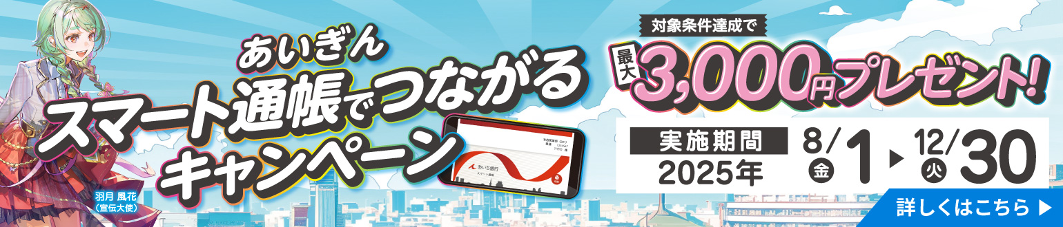 あいぎん スマート通帳でつながるキャンペーン　対象条件達成で最大3,000円プレゼント！実施期間2025年8月1日（金）から12月30日（火）　詳しくはこちら