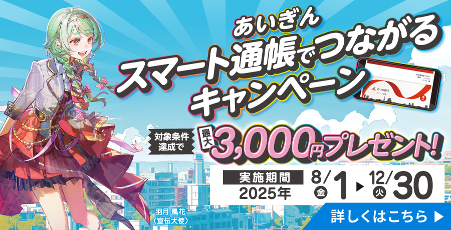 あいぎん スマート通帳でつながるキャンペーン　対象条件達成で最大3,000円プレゼント！実施期間2025年8月1日（金）から12月30日（火）　詳しくはこちら