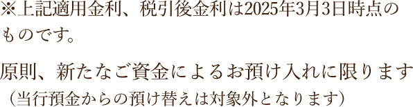 ※上記適用金利、税引後金利は2025年3月3日時点のものです。原則、新たなご資金によるお預け入れに限ります（当行預金からの預け替えは対象外となります）