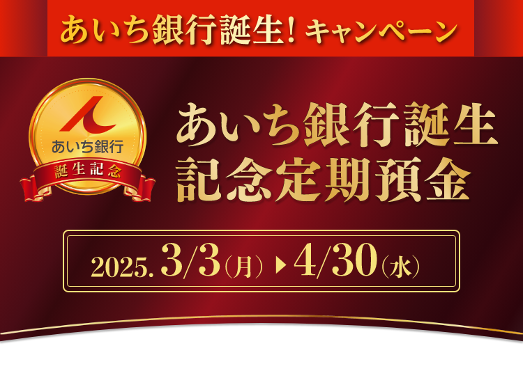 あいち銀行誕生! キャンペーン　あいち銀行誕生記念定期預金　2025. 3/3(月) ► 4/30(水)