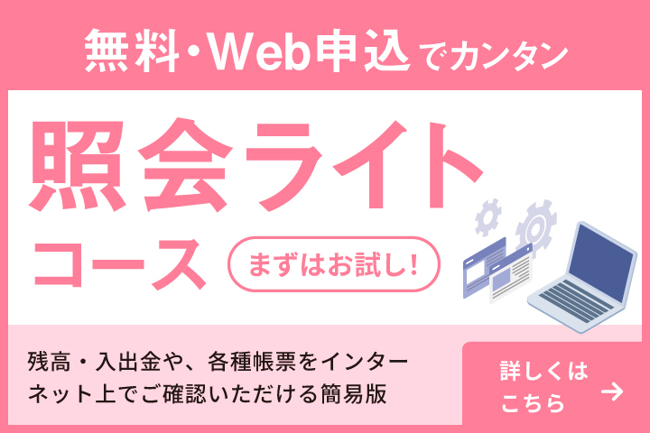 無料・Web申込でカンタン 照会ライトコース まずはお試し！ 残高や入出金や、各種帳票をインターネット上でご確認いただける簡易版 詳しくはこちら