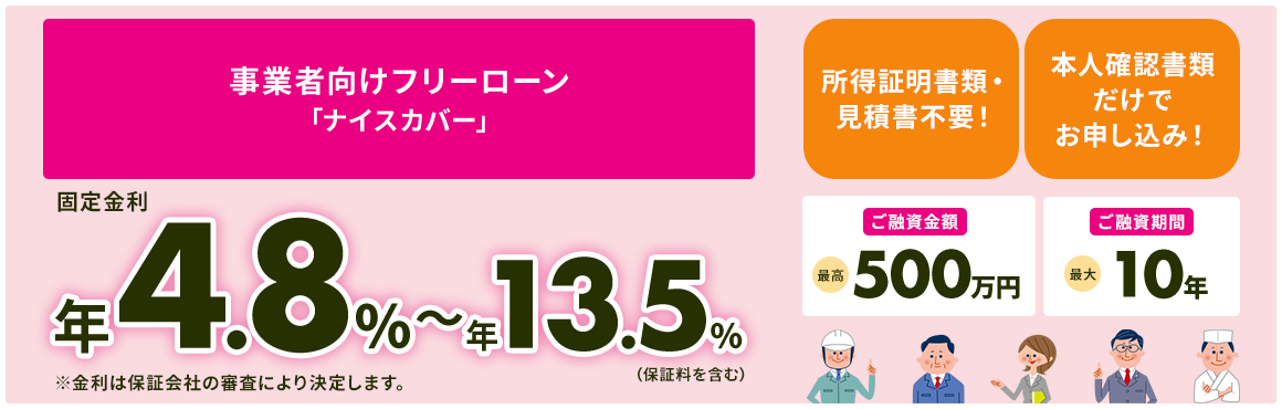 事業者向けフリーローン 「ナイスカバー」固定金利は年4.8％～年13.5％（保証料を含む） ※金利は保証会社の審査により決定します。 ご融資金額は最高500万円 ご融資期間は最大10年 所得証明書類・見積書不要！ 本人確認書類だけでお申し込み！