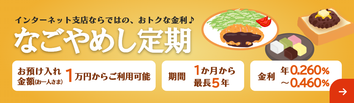 インターネット支店ならではの、おトクな金利♪「なごやめし定期」期間は最長5年まで1万円からご利用可能。金利 年0.260%～年0.460%