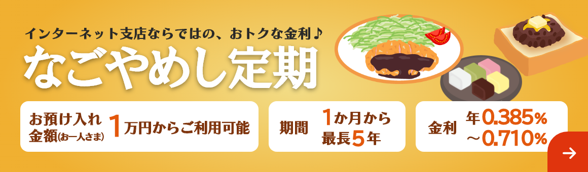 インターネット支店ならではの、おトクな金利♪「なごやめし定期」期間は最長5年まで1万円からご利用可能。金利 年0.385%～年0.710%