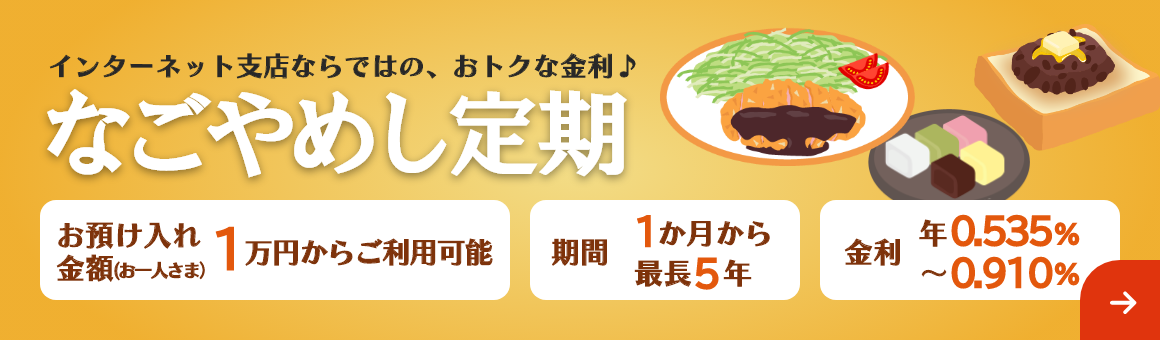 インターネット支店ならではの、おトクな金利♪「なごやめし定期」期間は最長5年まで1万円からご利用可能。金利 年0.535%～年0.910%