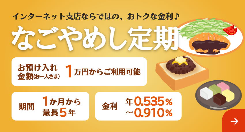インターネット支店ならではの、おトクな金利♪「なごやめし定期」期間は最長5年まで1万円からご利用可能。金利 年0.535%～年0.910%