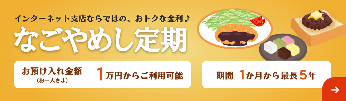 インターネット支店ならではの、おトクな金利♪「なごやめし定期」期間は最長5年まで1万円からご利用可能。