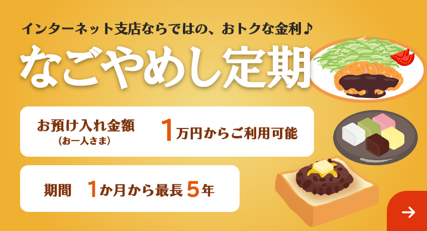 インターネット支店ならではの、おトクな金利♪「なごやめし定期」期間は最長5年まで1万円からご利用可能。