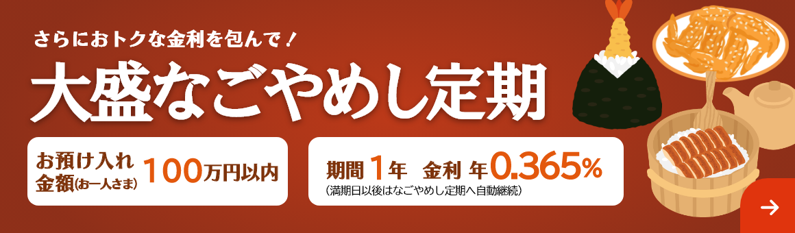 さらにおトクな金利を包んで！「大盛なごやめし定期」お預け入れ金額 お一人さま100万円以内 期間1年（満期日以後はなごやめし定期へ自動継続）。金利 年0.365%