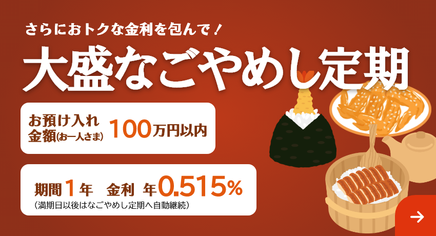 さらにおトクな金利を包んで！「大盛なごやめし定期」お預け入れ金額 お一人さま100万円以内 期間1年（満期日以後はなごやめし定期へ自動継続）。金利 年0.515%