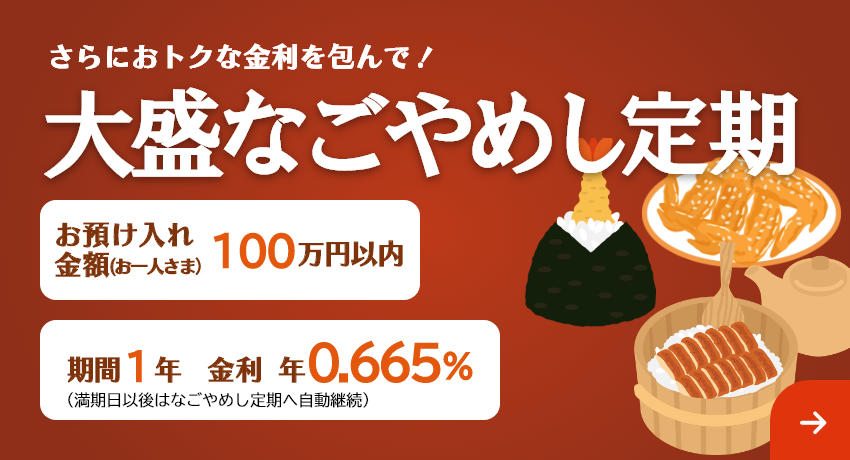 さらにおトクな金利を包んで！「大盛なごやめし定期」お預け入れ金額 お一人さま100万円以内 期間1年（満期日以後はなごやめし定期へ自動継続）。金利 年0.665%