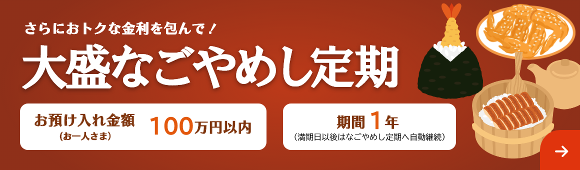 さらにおトクな金利を包んで！「大盛なごやめし定期」お預け入れ金額 お一人さま100万円以内 期間1年（満期日以後はなごやめし定期へ自動継続）。