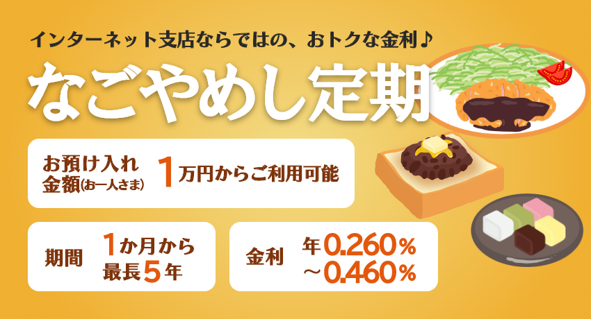 インターネット支店ならではの、おトクな金利♪「なごやめし定期」期間は最長5年まで1万円からご利用可能。金利 年0.260%～年0.460%
