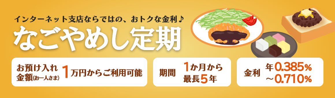 インターネット支店ならではの、おトクな金利♪「なごやめし定期」期間は最長5年まで1万円からご利用可能。金利 年0.385%～年0.710%