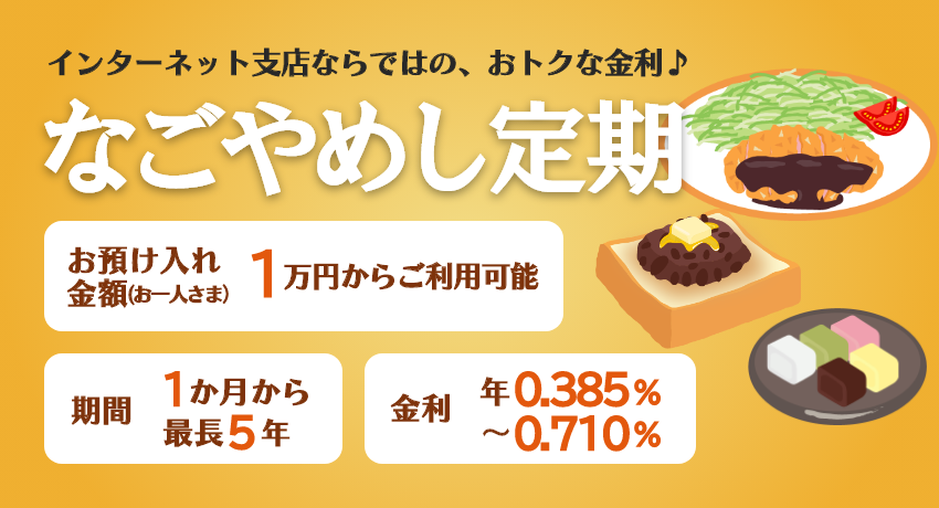 インターネット支店ならではの、おトクな金利♪「なごやめし定期」期間は最長5年まで1万円からご利用可能。金利 年0.385%～年0.710%