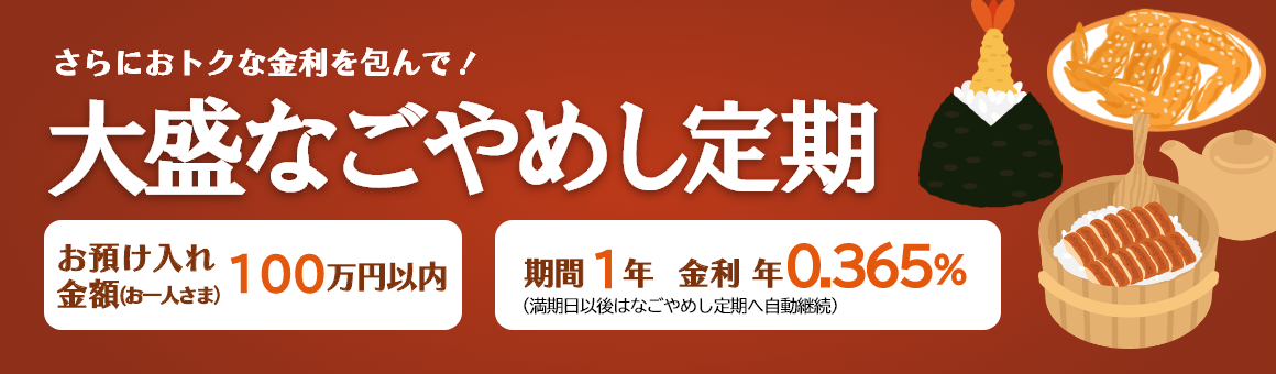 さらにおトクな金利を包んで！「大盛なごやめし定期」お預け入れ金額 お一人さま100万円以内 期間1年（満期日以後はなごやめし定期へ自動継続）。金利 年0.365%