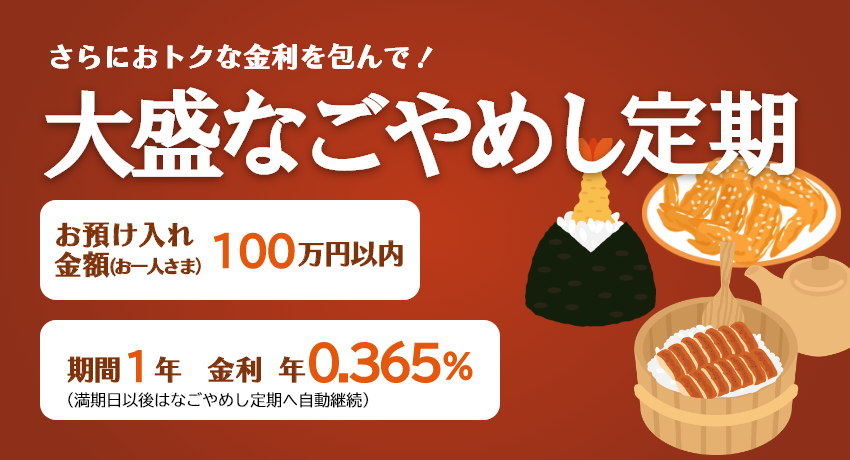 さらにおトクな金利を包んで！「大盛なごやめし定期」お預け入れ金額 お一人さま100万円以内 期間1年（満期日以後はなごやめし定期へ自動継続）。金利 年0.365%
