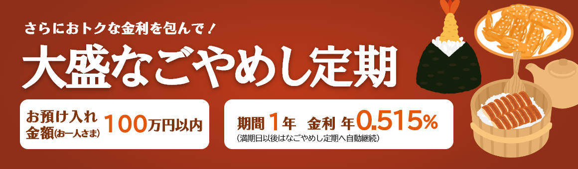 さらにおトクな金利を包んで！「大盛なごやめし定期」お預け入れ金額 お一人さま100万円以内 期間1年（満期日以後はなごやめし定期へ自動継続）。金利 年0.515%