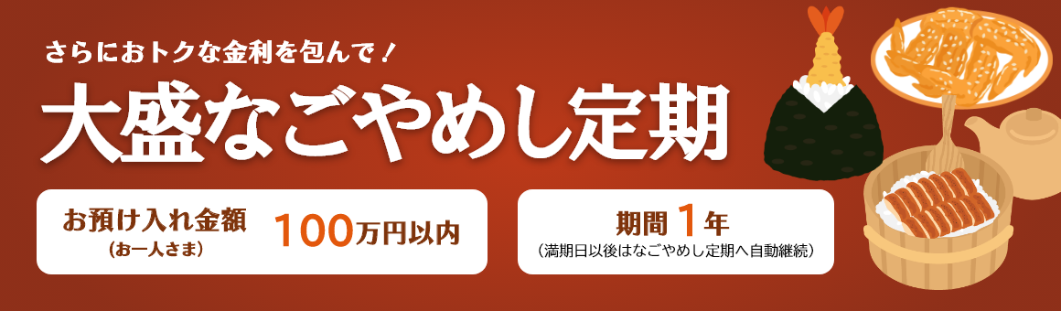 さらにおトクな金利を包んで！「大盛なごやめし定期」お預け入れ金額 お一人さま100万円以内 期間1年（満期日以後はなごやめし定期へ自動継続）。