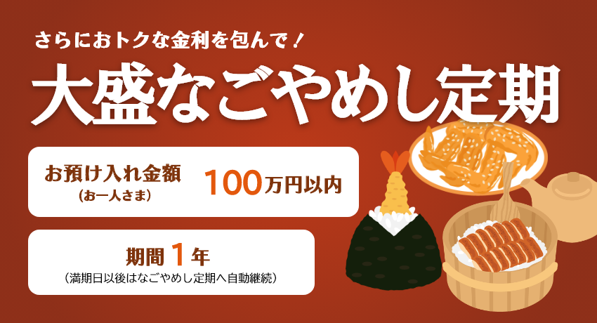 さらにおトクな金利を包んで！「大盛なごやめし定期」お預け入れ金額 お一人さま100万円以内 期間1年（満期日以後はなごやめし定期へ自動継続）。