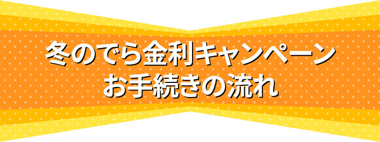 冬のでら金利キャンペーンお手続きの流れ