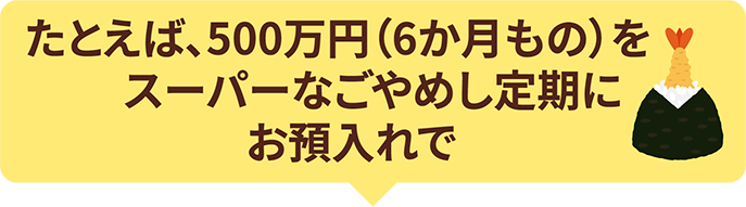 たとえば、500万円（6か月もの）をスーパーなごやめし定期にお預入れで