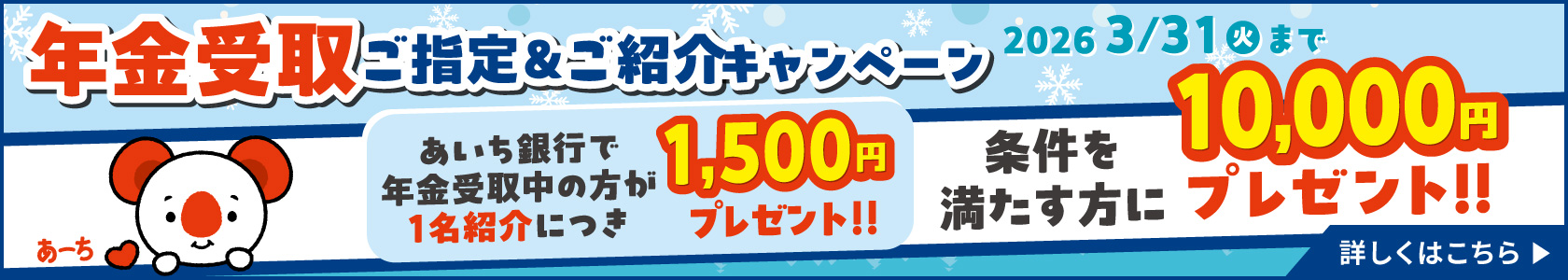年金受取ご指定＆ご紹介キャンペーン　2026年3月31日（火）まで　条件を満たす方に10,000円プレゼント!!　あいち銀行で年金受取中の方が1名紹介につき1,500円プレゼント!!詳しくはこちら