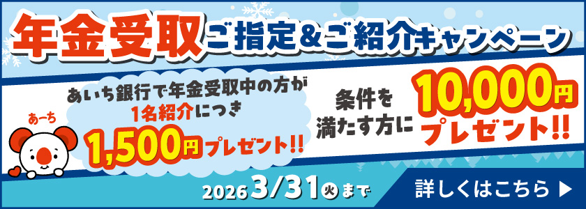 年金受取ご指定＆ご紹介キャンペーン　2026年3月31日（火）まで　条件を満たす方に10,000円プレゼント!!　あいち銀行で年金受取中の方が1名紹介につき1,500円プレゼント!!詳しくはこちら
