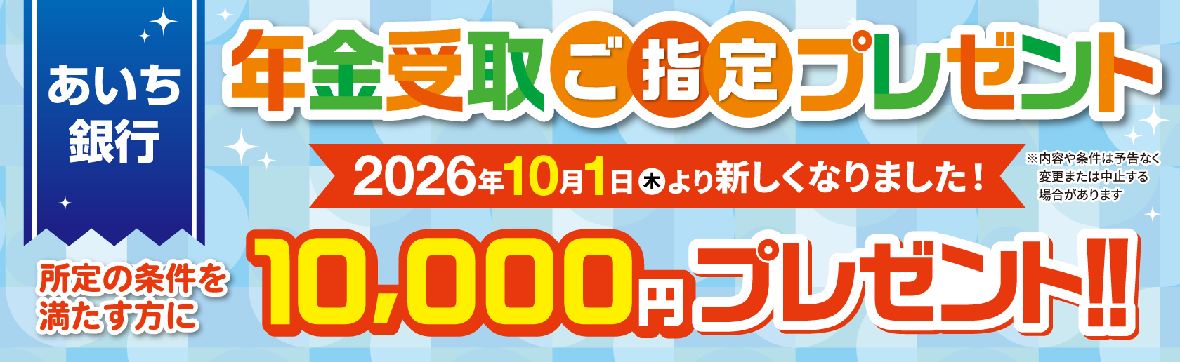 あいち銀行 年金受取ご指定プレゼント 2026年10月1日（木）より新しくなりました！ 所定の条件を満たす方に10,000円プレゼント！！※内容や条件は予告なく変更または中止する場合があります