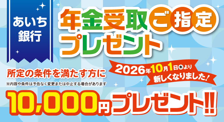 あいち銀行 年金受取ご指定プレゼント 2026年10月1日（木）より新しくなりました！ 所定の条件を満たす方に10,000円プレゼント！！※内容や条件は予告なく変更または中止する場合があります