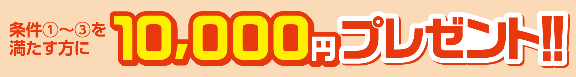 条件①～③を満たす方に10,000円プレゼント！！
